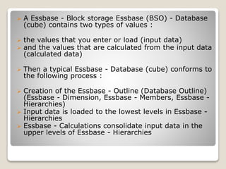 ? A Essbase - Block storage Essbase (BSO) - Database
(cube) contains two types of values :
? the values that you enter or load (input data)
? and the values that are calculated from the input data
(calculated data)
? Then a typical Essbase - Database (cube) conforms to
the following process :
? Creation of the Essbase - Outline (Database Outline)
(Essbase - Dimension, Essbase - Members, Essbase -
Hierarchies)
? Input data is loaded to the lowest levels in Essbase -
Hierarchies
? Essbase - Calculations consolidate input data in the
upper levels of Essbase - Hierarchies
 