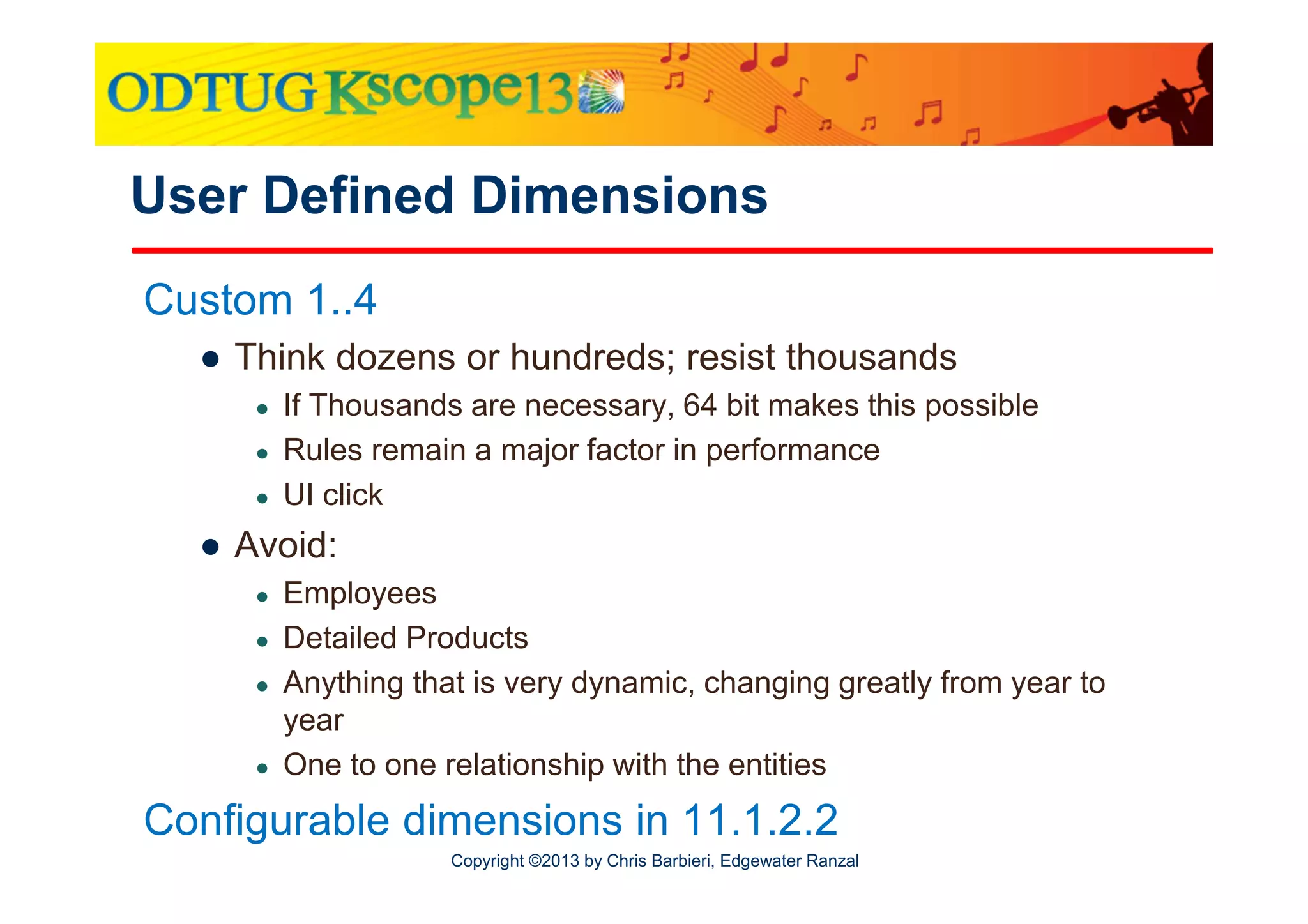 User Defined Dimensions
Custom 1..4
● Think dozens or hundreds; resist thousands
●
●
●

If Thousands are necessary, 64 bit makes this possible
Rules remain a major factor in performance
UI click

● Avoid:
●
●
●

●

Employees
Detailed Products
Anything that is very dynamic, changing greatly from year to
year
One to one relationship with the entities

Configurable dimensions in 11.1.2.2
Copyright ©2013 by Chris Barbieri, Edgewater Ranzal

 