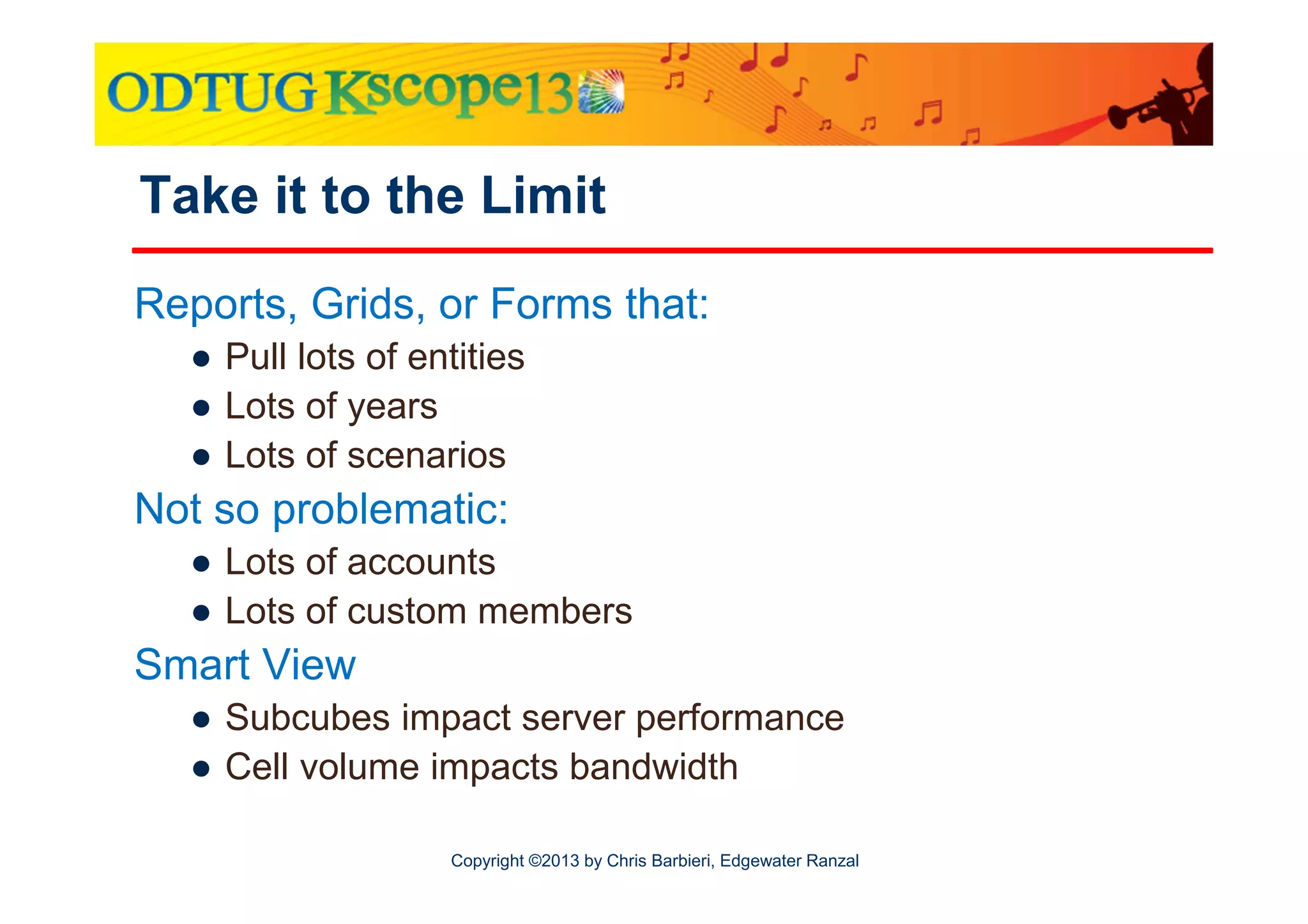 Take it to the Limit
Reports, Grids, or Forms that:
● Pull lots of entities
● Lots of years
● Lots of scenarios

Not so problematic:
● Lots of accounts
● Lots of custom members

Smart View
● Subcubes impact server performance
● Cell volume impacts bandwidth
Copyright ©2013 by Chris Barbieri, Edgewater Ranzal

 