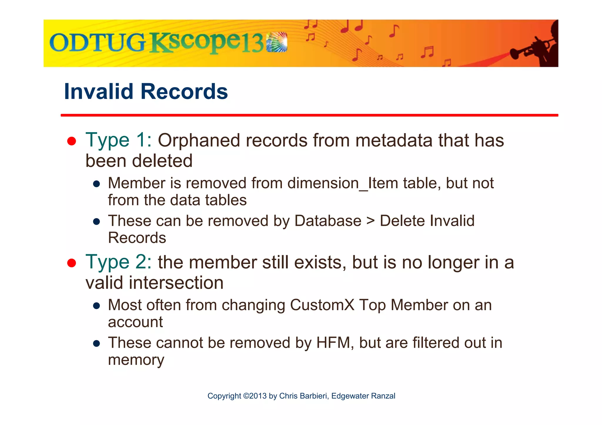 Invalid Records
Type 1: Orphaned records from metadata that has
been deleted
● Member is removed from dimension_Item table, but not
from the data tables
● These can be removed by Database > Delete Invalid
Records

Type 2: the member still exists, but is no longer in a
valid intersection
● Most often from changing CustomX Top Member on an
account
● These cannot be removed by HFM, but are filtered out in
memory
Copyright ©2013 by Chris Barbieri, Edgewater Ranzal

 