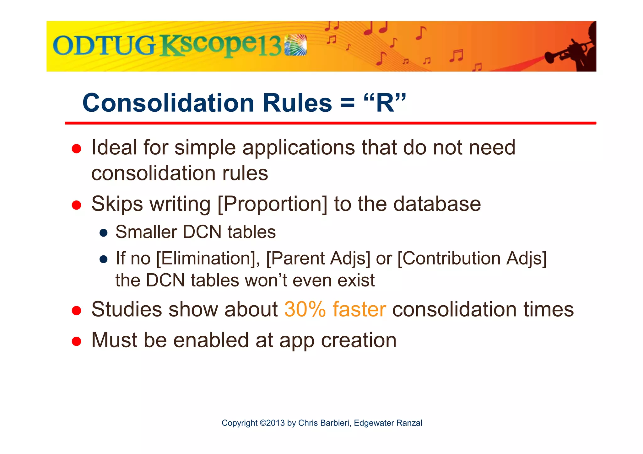 Consolidation Rules = “R”
Ideal for simple applications that do not need
consolidation rules
Skips writing [Proportion] to the database
● Smaller DCN tables
● If no [Elimination], [Parent Adjs] or [Contribution Adjs]
the DCN tables won’t even exist

Studies show about 30% faster consolidation times
Must be enabled at app creation

Copyright ©2013 by Chris Barbieri, Edgewater Ranzal

 