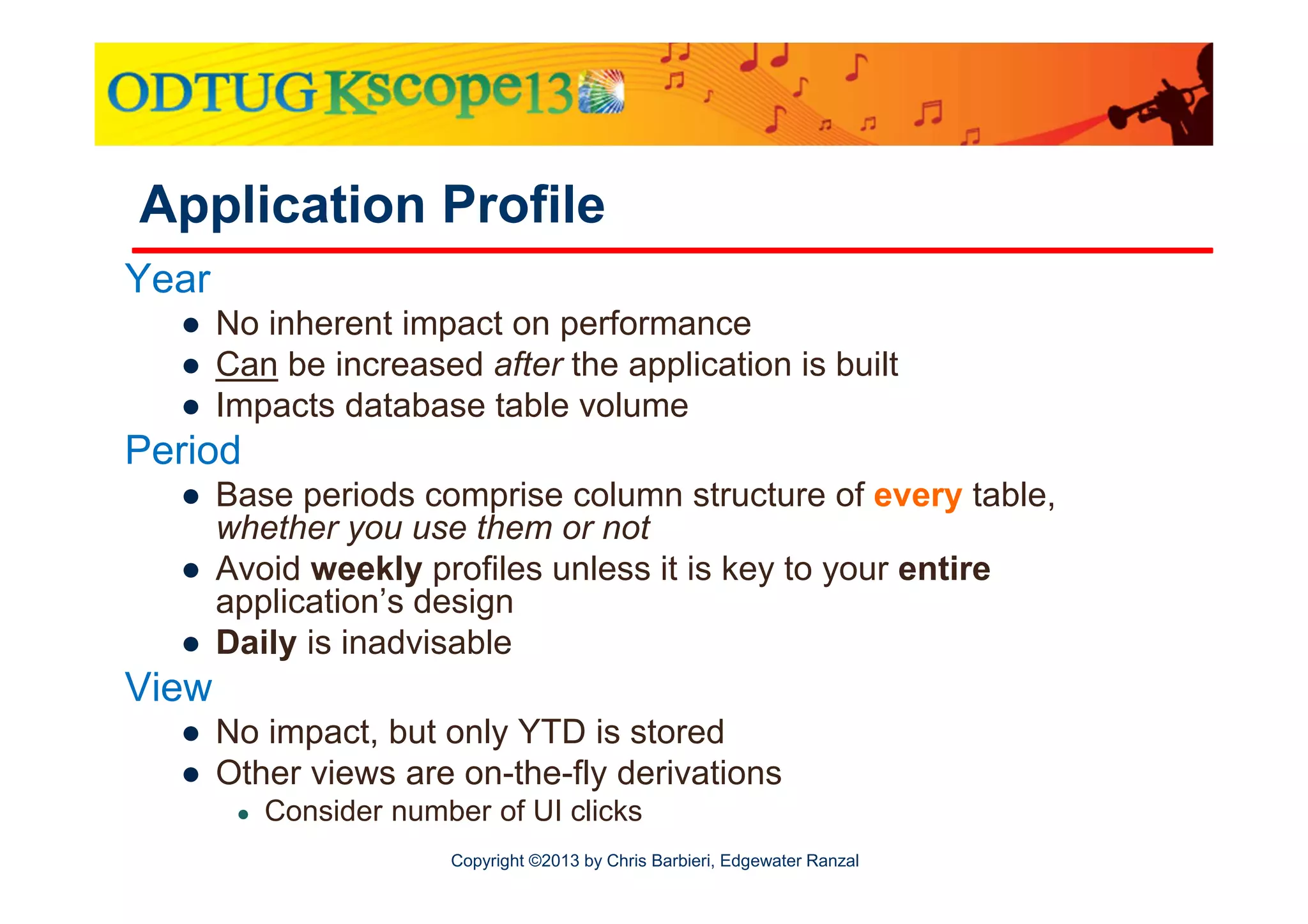 Application Profile
Year
● No inherent impact on performance
● Can be increased after the application is built
● Impacts database table volume

Period
● Base periods comprise column structure of every table,
whether you use them or not
● Avoid weekly profiles unless it is key to your entire
application’s design
● Daily is inadvisable

View
● No impact, but only YTD is stored
● Other views are on-the-fly derivations
●

Consider number of UI clicks
Copyright ©2013 by Chris Barbieri, Edgewater Ranzal

 