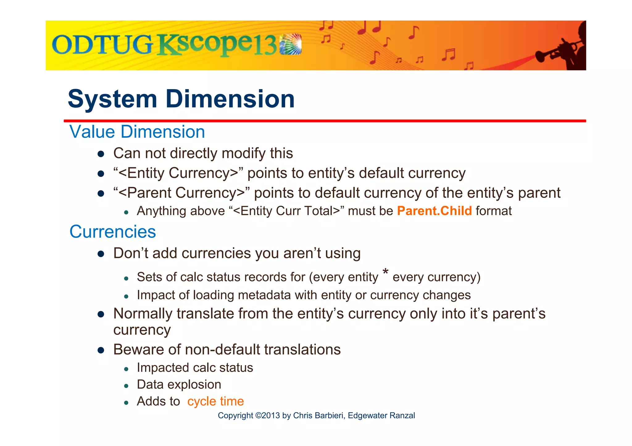 System Dimension
Value Dimension
● Can not directly modify this
● “<Entity Currency>” points to entity’s default currency
● “<Parent Currency>” points to default currency of the entity’s parent
●

Anything above “<Entity Curr Total>” must be Parent.Child format

Currencies
● Don’t add currencies you aren’t using
●
●

Sets of calc status records for (every entity * every currency)
Impact of loading metadata with entity or currency changes

● Normally translate from the entity’s currency only into it’s parent’s
currency
● Beware of non-default translations
●
●
●

Impacted calc status
Data explosion
Adds to cycle time
Copyright ©2013 by Chris Barbieri, Edgewater Ranzal

 