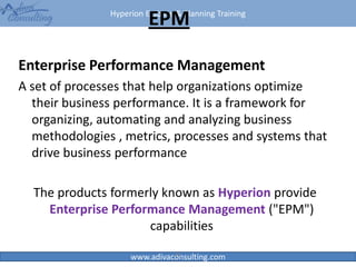 Hyperion Essbase & Planning Training
www.adivaconsulting.com
EPM
Enterprise Performance Management
A set of processes that help organizations optimize
their business performance. It is a framework for
organizing, automating and analyzing business
methodologies , metrics, processes and systems that
drive business performance
The products formerly known as Hyperion provide
Enterprise Performance Management ("EPM")
capabilities
21
 