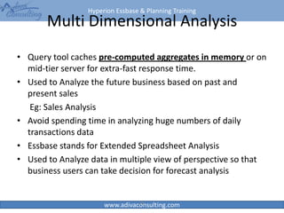 Hyperion Essbase & Planning Training
www.adivaconsulting.com
Multi Dimensional Analysis
• Query tool caches pre-computed aggregates in memory or on
mid-tier server for extra-fast response time.
• Used to Analyze the future business based on past and
present sales
Eg: Sales Analysis
• Avoid spending time in analyzing huge numbers of daily
transactions data
• Essbase stands for Extended Spreadsheet Analysis
• Used to Analyze data in multiple view of perspective so that
business users can take decision for forecast analysis
23
 