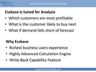 Hyperion Essbase & Planning Training
www.adivaconsulting.com
Essbase is tuned for Analysis
• Which customers are most profitable
• What is the customer likely to buy next
• What if demand falls short of forecast
28
Why Essbase
• Richest business users experience
• Highly Advanced Calculation Engine
• Write-Back Capability Feature
 
