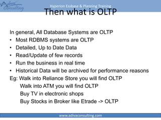 Hyperion Essbase & Planning Training
www.adivaconsulting.com
Then what is OLTP
In general, All Database Systems are OLTP
• Most RDBMS systems are OLTP
• Detailed, Up to Date Data
• Read/Update of few records
• Run the business in real time
• Historical Data will be archived for performance reasons
Eg: Walk into Reliance Store you will find OLTP
Walk into ATM you will find OLTP
Buy TV in electronic shops
Buy Stocks in Broker like Etrade -> OLTP
4
 