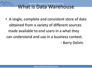 Hyperion Essbase & Planning Training
www.adivaconsulting.com
What is Data Warehouse
• A single, complete and consistent store of data
obtained from a variety of different sources
made available to end users in a what they
can understand and use in a business context.
- Barry Delvin
6
 