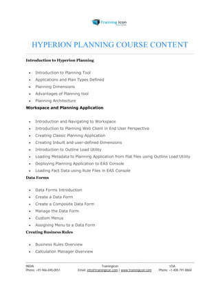HYPERION PLANNING COURSE CONTENT 
Introduction to Hyperion Planning 
 Introduction to Planning Tool 
 Applications and Plan Types Defined 
 Planning Dimensions 
 Advantages of Planning tool 
 Planning Architecture 
Workspace and Planning Application 
 Introduction and Navigating to Workspace 
 Introduction to Planning Web Client in End User Perspective 
 Creating Classic Planning Application 
 Creating Inbuilt and user-defined Dimensions 
 Introduction to Outline Load Utility 
 Loading Metadata to Planning Application from Flat files using Outline Load Utility 
 Deploying Planning Application to EAS Console 
 Loading Fact Data using Rule Files in EAS Console 
Data Forms 
 Data Forms Introduction 
 Create a Data Form 
 Create a Composite Data Form 
 Manage the Data Form 
 Custom Menus 
 Assigning Menu to a Data Form 
Creating Business Rules 
 Business Rules Overview 
 Calculation Manager Overview 
----------------------------------------------------------------------------------------------------------------------------------------------------------------------------------------------- 
INDIA Trainingicon USA 
Phone: +91-966-690-0051 Email: info@trainingicon.com | www.trainingicon.com Phone: +1-408-791-8864 
 
