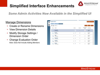 MINDSTREAM
Simplified Interface Enhancements
Some Admin Activities Now Available in the Simplified UI
Manage Dimensions
•  Create or Rename Dimensions
•  View Dimension Details
•  Modify Storage Settings /
Dimension Order
•  Change Evaluation Order
Note: Does Not Include Adding Members
 