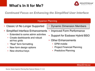 MINDSTREAM
What’s In It for Me?
•  Classic UI No Longer Supported
•  Simplified Interface Enhancements
•  Extended to some admin activities
•  Create dashboards and robust
ad-hoc grids
•  “Real” form formatting
•  New form design options
•  New shortcut keys
Hyperion Planning
•  Dynamic Dimension Members
•  Improved Form Performance
•  Support for Essbase Hybrid BSO
•  Other Enhancements
•  EPM mobile
•  Project Financial Planning
•  Predictive Planning
Continued Focus on Enhancing the Simplified User Interface
Source: Oracle Hyperion Planning New Features Release 11.1.2.4
 