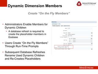 MINDSTREAM
Dynamic Dimension Members
•  Administrators Enable Members for
Dynamic Children
•  A database refresh is required to
create the placeholder members in
Essbase
•  Users Create “On the Fly Members”
Through Run-Time Prompts
•  Subsequent Database Refreshes
Rename Used Dynamic Children
and Re-Creates Placeholders
Create “On the Fly Members”
 