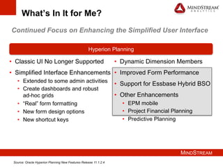 MINDSTREAM
What’s In It for Me?
•  Classic UI No Longer Supported
•  Simplified Interface Enhancements
•  Extended to some admin activities
•  Create dashboards and robust
ad-hoc grids
•  “Real” form formatting
•  New form design options
•  New shortcut keys
Hyperion Planning
•  Dynamic Dimension Members
•  Improved Form Performance
•  Support for Essbase Hybrid BSO
•  Other Enhancements
•  EPM mobile
•  Project Financial Planning
•  Predictive Planning
Continued Focus on Enhancing the Simplified User Interface
Source: Oracle Hyperion Planning New Features Release 11.1.2.4
 