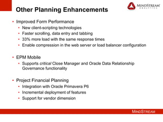 MINDSTREAM
Other Planning Enhancements
•  Improved Form Performance
•  New client-scripting technologies
•  Faster scrolling, data entry and tabbing
•  33% more load with the same response times
•  Enable compression in the web server or load balancer configuration
•  EPM Mobile
•  Supports critical Close Manager and Oracle Data Relationship
Governance functionality
•  Project Financial Planning
•  Integration with Oracle Primavera P6
•  Incremental deployment of features
•  Support for vendor dimension
 