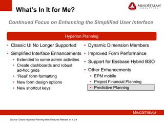 MINDSTREAM
What’s In It for Me?
•  Classic UI No Longer Supported
•  Simplified Interface Enhancements
•  Extended to some admin activities
•  Create dashboards and robust
ad-hoc grids
•  “Real” form formatting
•  New form design options
•  New shortcut keys
Hyperion Planning
•  Dynamic Dimension Members
•  Improved Form Performance
•  Support for Essbase Hybrid BSO
•  Other Enhancements
•  EPM mobile
•  Project Financial Planning
•  Predictive Planning
Continued Focus on Enhancing the Simplified User Interface
Source: Oracle Hyperion Planning New Features Release 11.1.2.4
 