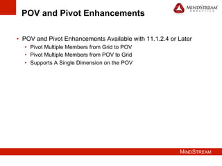 MINDSTREAM
POV and Pivot Enhancements
•  POV and Pivot Enhancements Available with 11.1.2.4 or Later
•  Pivot Multiple Members from Grid to POV
•  Pivot Multiple Members from POV to Grid
•  Supports A Single Dimension on the POV
 