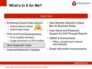 MINDSTREAM
What’s In It for Me?
•  Enhanced Submit Data Options
•  Submit without refresh
•  Submit data range
•  POV and Pivot Enhancements
•  Pivot multiple members
•  Single dimension on POV toolbar
•  New Diagnostic Tools
•  Improved Extension Updates
Smart View
•  New Member Selection Dialog
Box for Business Rules
•  User Name and Password
Support for Drill-Through Reports
•  OBIEE Enhancements
•  Filters, prompts and measure
label flexibility
•  Sheet Information Improvements
Source: Oracle Smart View for Office New Features Release 11.1.2.5.400
 