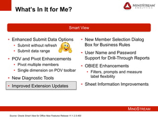 MINDSTREAM
What’s In It for Me?
•  Enhanced Submit Data Options
•  Submit without refresh
•  Submit data range
•  POV and Pivot Enhancements
•  Pivot multiple members
•  Single dimension on POV toolbar
•  New Diagnostic Tools
•  Improved Extension Updates
Smart View
•  New Member Selection Dialog
Box for Business Rules
•  User Name and Password
Support for Drill-Through Reports
•  OBIEE Enhancements
•  Filters, prompts and measure
label flexibility
•  Sheet Information Improvements
Source: Oracle Smart View for Office New Features Release 11.1.2.5.400
 