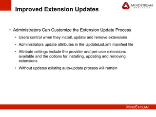 MINDSTREAM
Improved Extension Updates
•  Administrators Can Customize the Extension Update Process
•  Users control when they install, update and remove extensions
•  Administrators update attributes in the UpdateList.xml manifest file
•  Attribute settings include the provider and per-user extensions
available and the options for installing, updating and removing
extensions
•  Without updates existing auto-update process will remain
 
