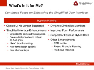 MINDSTREAM
What’s In It for Me?
•  Classic UI No Longer Supported
•  Simplified Interface Enhancements
•  Extended to some admin activities
•  Create dashboards and robust
ad-hoc grids
•  “Real” form formatting
•  New form design options
•  New shortcut keys
Hyperion Planning
•  Dynamic Dimension Members
•  Improved Form Performance
•  Support for Essbase Hybrid BSO
•  Other Enhancements
•  EPM mobile
•  Project Financial Planning
•  Predictive Planning
Continued Focus on Enhancing the Simplified User Interface
Source: Oracle Hyperion Planning New Features Release 11.1.2.4
 