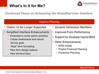 MINDSTREAM
What’s In It for Me?
•  Classic UI No Longer Supported
•  Simplified Interface Enhancements
•  Extended to some admin activities
•  Create dashboards and robust
ad-hoc grids
•  “Real” form formatting
•  New form design options
•  New shortcut keys
Hyperion Planning
•  Dynamic Dimension Members
•  Improved Form Performance
•  Support for Essbase Hybrid BSO
•  Other Enhancements
•  EPM mobile
•  Project Financial Planning
•  Predictive Planning
Continued Focus on Enhancing the Simplified User Interface
Source: Oracle Hyperion Planning New Features Release 11.1.2.4
 