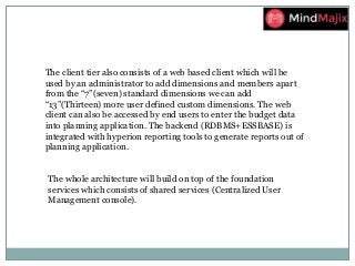 The client tier also consists of a web based client which will be
used by an administrator to add dimensions and members apart
from the “7”(seven) standard dimensions we can add
“13”(Thirteen) more user defined custom dimensions. The web
client can also be accessed by end users to enter the budget data
into planning application. The backend (RDBMS+ESSBASE) is
integrated with hyperion reporting tools to generate reports out of
planning application.
The whole architecture will build on top of the foundation
services which consists of shared services (Centralized User
Management console).
 