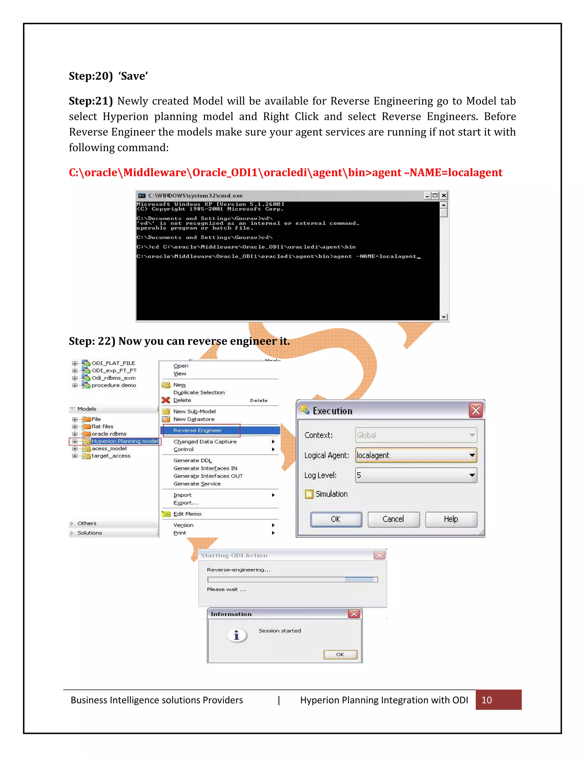 Step:20) ‘Save’

Step:21) Newly created Model will be available for Reverse Engineering go to Model tab
select Hyperion planning model and Right Click and select Reverse Engineers. Before
Reverse Engineer the models make sure your agent services are running if not start it with
following command:

C:oracleMiddlewareOracle_ODI1oraclediagentbin>agent –NAME=localagent




Step: 22) Now you can reverse engineer it.




Business Intelligence solutions Providers   |   Hyperion Planning Integration with ODI   10
 
