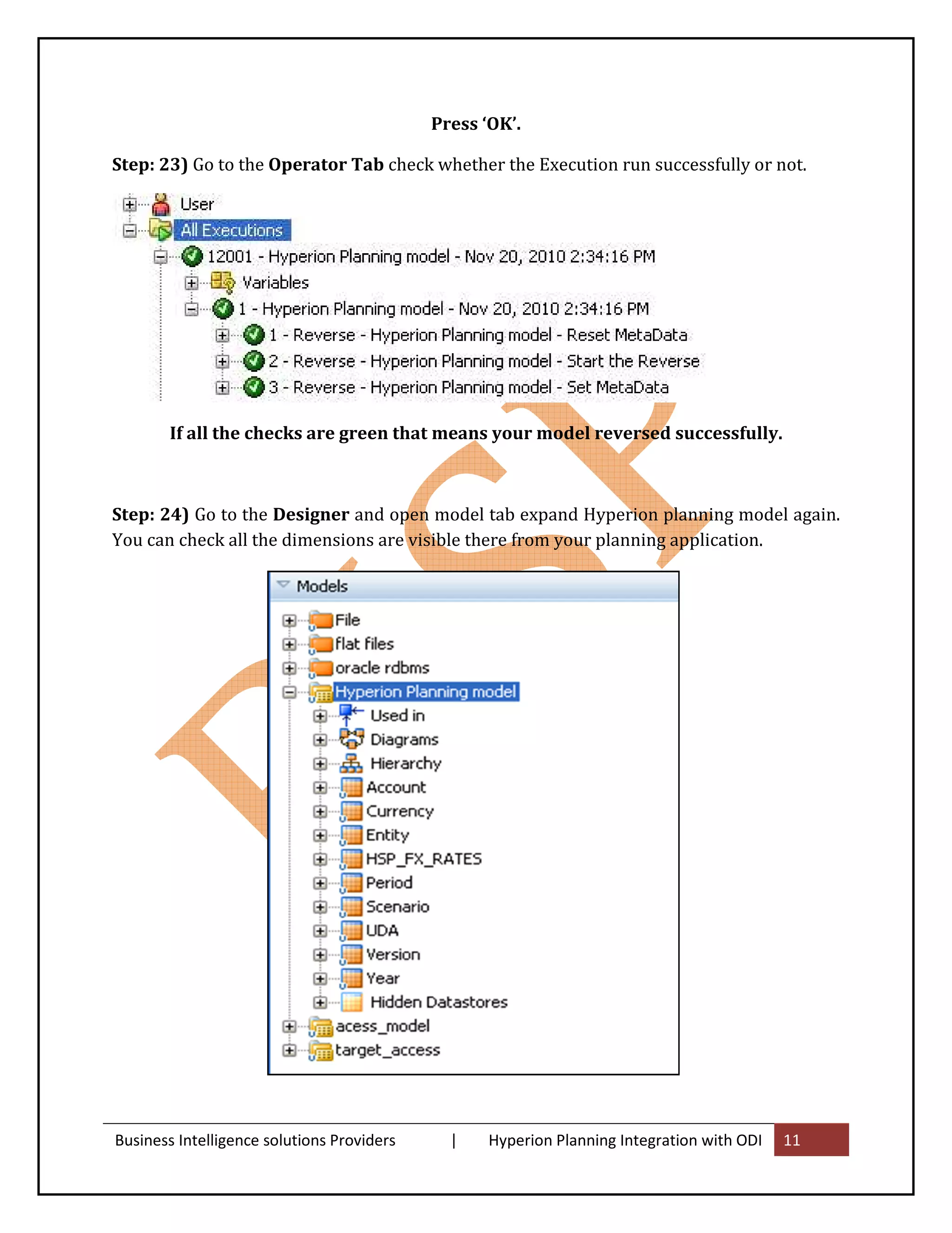 Press ‘OK’.

Step: 23) Go to the Operator Tab check whether the Execution run successfully or not.




        If all the checks are green that means your model reversed successfully.



Step: 24) Go to the Designer and open model tab expand Hyperion planning model again.
You can check all the dimensions are visible there from your planning application.




Business Intelligence solutions Providers     |    Hyperion Planning Integration with ODI   11
 