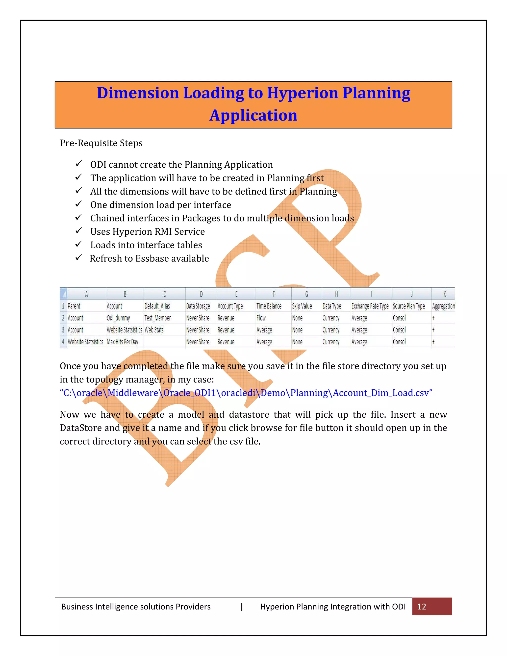 Dimension Loading to Hyperion Planning
                      Application
Pre-Requisite Steps

       ODI cannot create the Planning Application
       The application will have to be created in Planning first
       All the dimensions will have to be defined first in Planning
       One dimension load per interface
       Chained interfaces in Packages to do multiple dimension loads
       Uses Hyperion RMI Service
       Loads into interface tables
       Refresh to Essbase available




Once you have completed the file make sure you save it in the file store directory you set up
in the topology manager, in my case:
“C:oracleMiddlewareOracle_ODI1oraclediDemoPlanningAccount_Dim_Load.csv”

Now we have to create a model and datastore that will pick up the file. Insert a new
DataStore and give it a name and if you click browse for file button it should open up in the
correct directory and you can select the csv file.




Business Intelligence solutions Providers   |   Hyperion Planning Integration with ODI   12
 