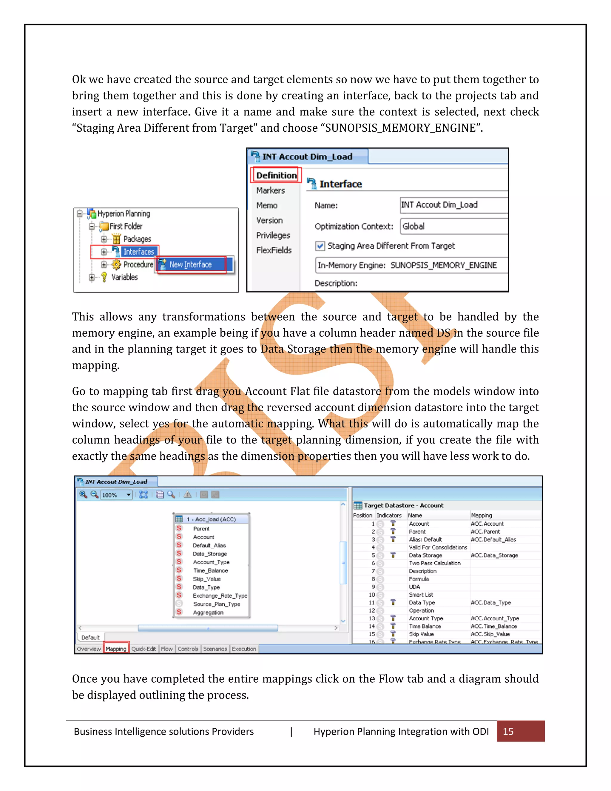 Ok we have created the source and target elements so now we have to put them together to
bring them together and this is done by creating an interface, back to the projects tab and
insert a new interface. Give it a name and make sure the context is selected, next check
“Staging Area Different from Target” and choose “SUNOPSIS_MEMORY_ENGINE”.




This allows any transformations between the source and target to be handled by the
memory engine, an example being if you have a column header named DS in the source file
and in the planning target it goes to Data Storage then the memory engine will handle this
mapping.

Go to mapping tab first drag you Account Flat file datastore from the models window into
the source window and then drag the reversed account dimension datastore into the target
window, select yes for the automatic mapping. What this will do is automatically map the
column headings of your file to the target planning dimension, if you create the file with
exactly the same headings as the dimension properties then you will have less work to do.




Once you have completed the entire mappings click on the Flow tab and a diagram should
be displayed outlining the process.


Business Intelligence solutions Providers   |   Hyperion Planning Integration with ODI   15
 