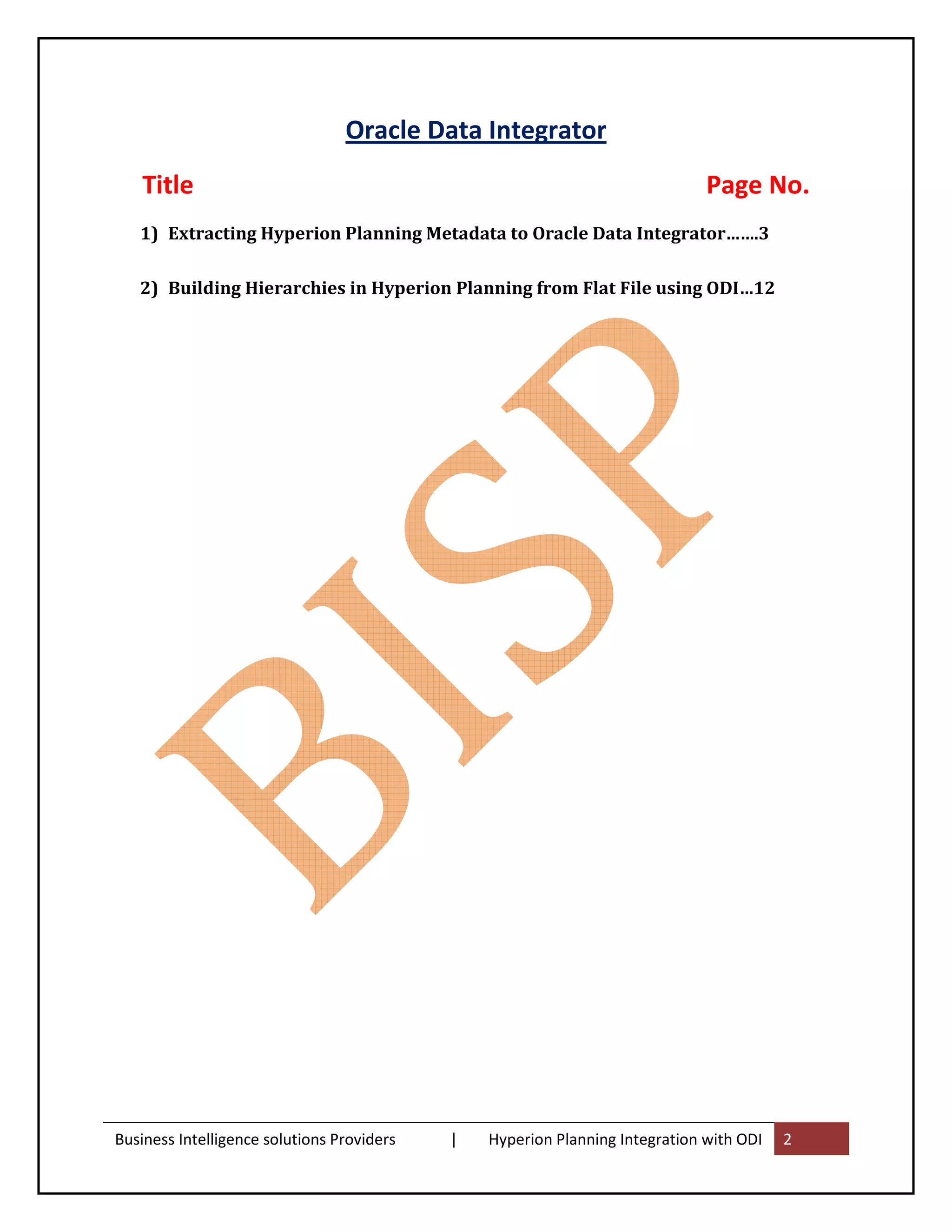 Oracle Data Integrator
    Title                                                                     Page No.
   1) Extracting Hyperion Planning Metadata to Oracle Data Integrator…….3

   2) Building Hierarchies in Hyperion Planning from Flat File using ODI…12




Business Intelligence solutions Providers   |   Hyperion Planning Integration with ODI   2
 