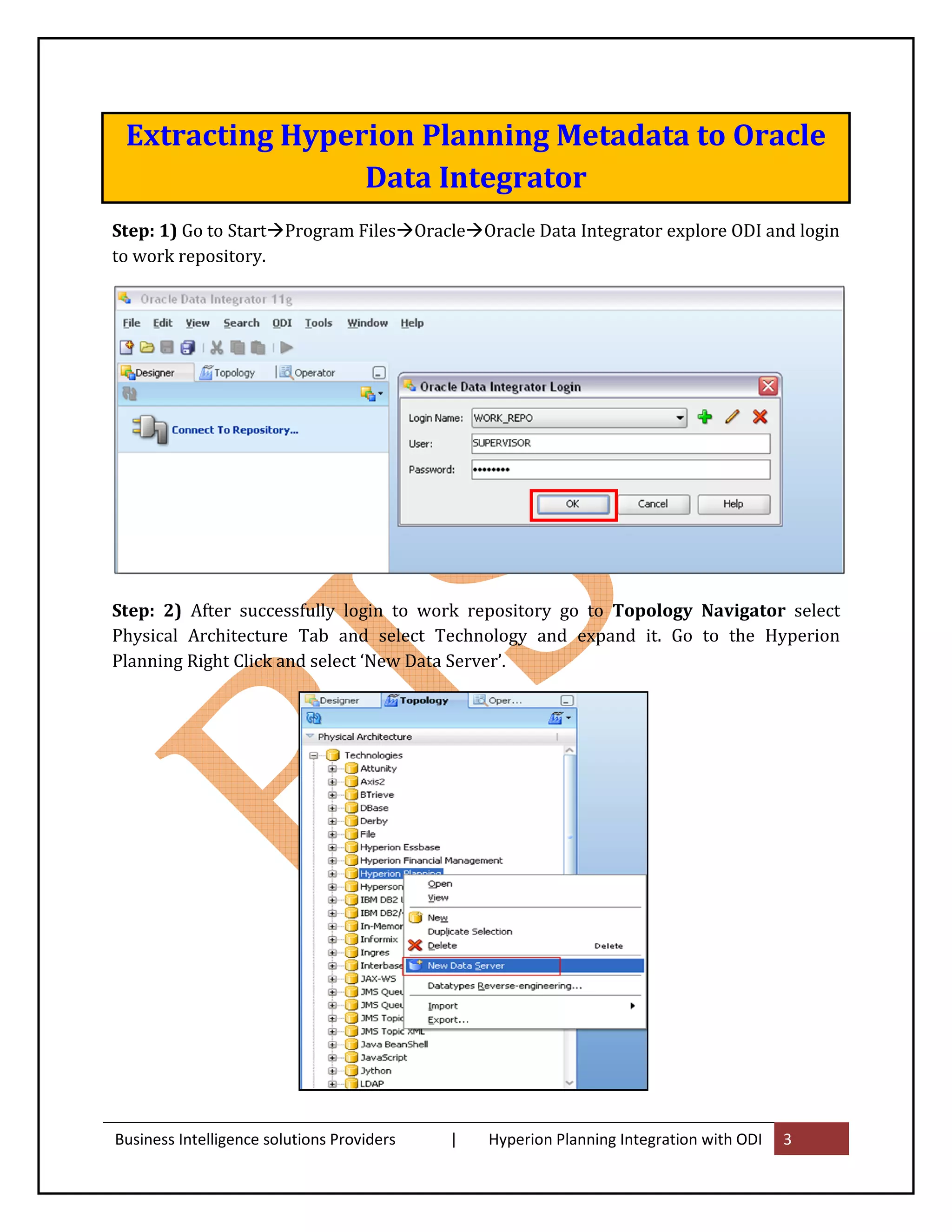 Extracting Hyperion Planning Metadata to Oracle
                 Data Integrator
Step: 1) Go to Start Program Files Oracle Oracle Data Integrator explore ODI and login
to work repository.




Step: 2) After successfully login to work repository go to Topology Navigator select
Physical Architecture Tab and select Technology and expand it. Go to the Hyperion
Planning Right Click and select ‘New Data Server’.




Business Intelligence solutions Providers   |   Hyperion Planning Integration with ODI   3
 