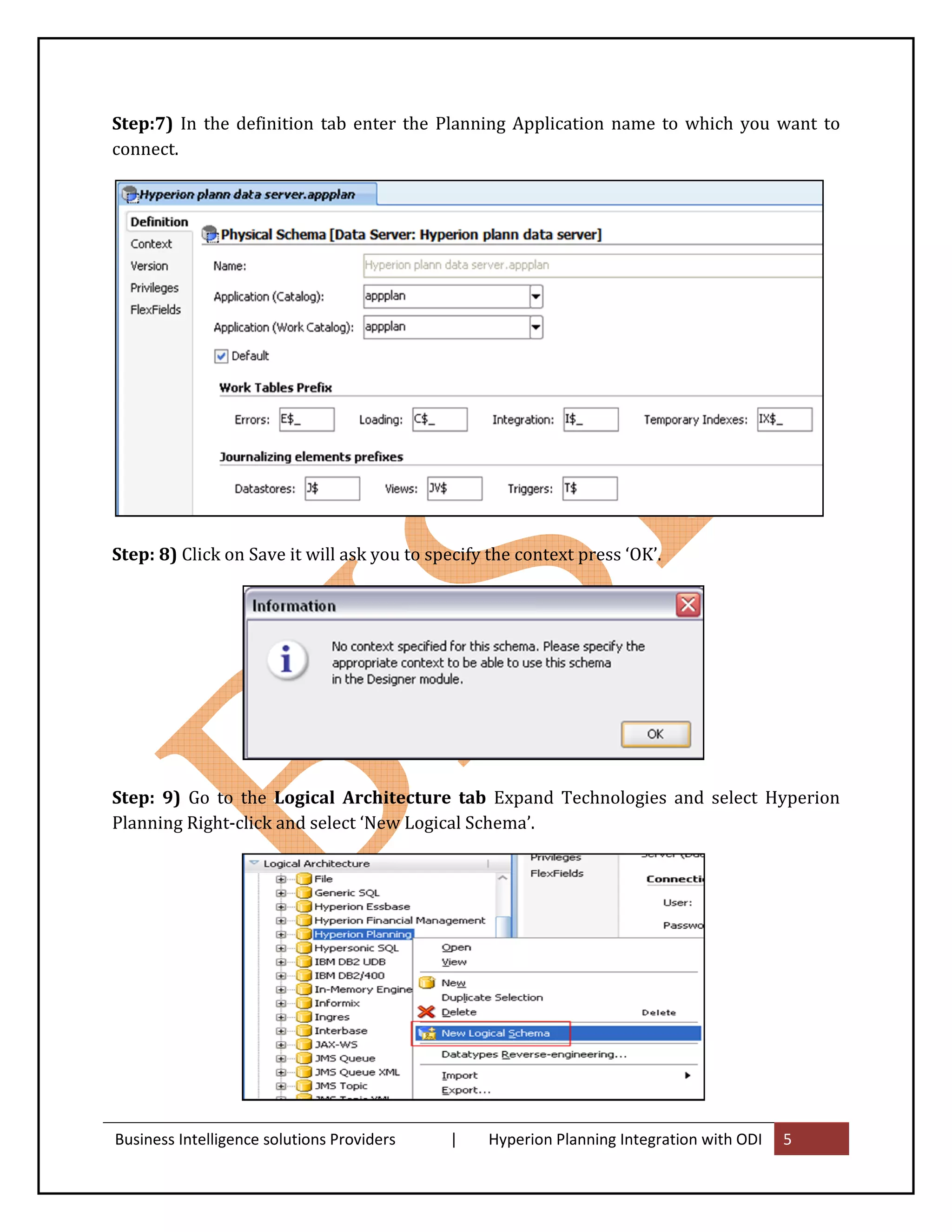 Step:7) In the definition tab enter the Planning Application name to which you want to
connect.




Step: 8) Click on Save it will ask you to specify the context press ‘OK’.




Step: 9) Go to the Logical Architecture tab Expand Technologies and select Hyperion
Planning Right-click and select ‘New Logical Schema’.




Business Intelligence solutions Providers   |     Hyperion Planning Integration with ODI   5
 