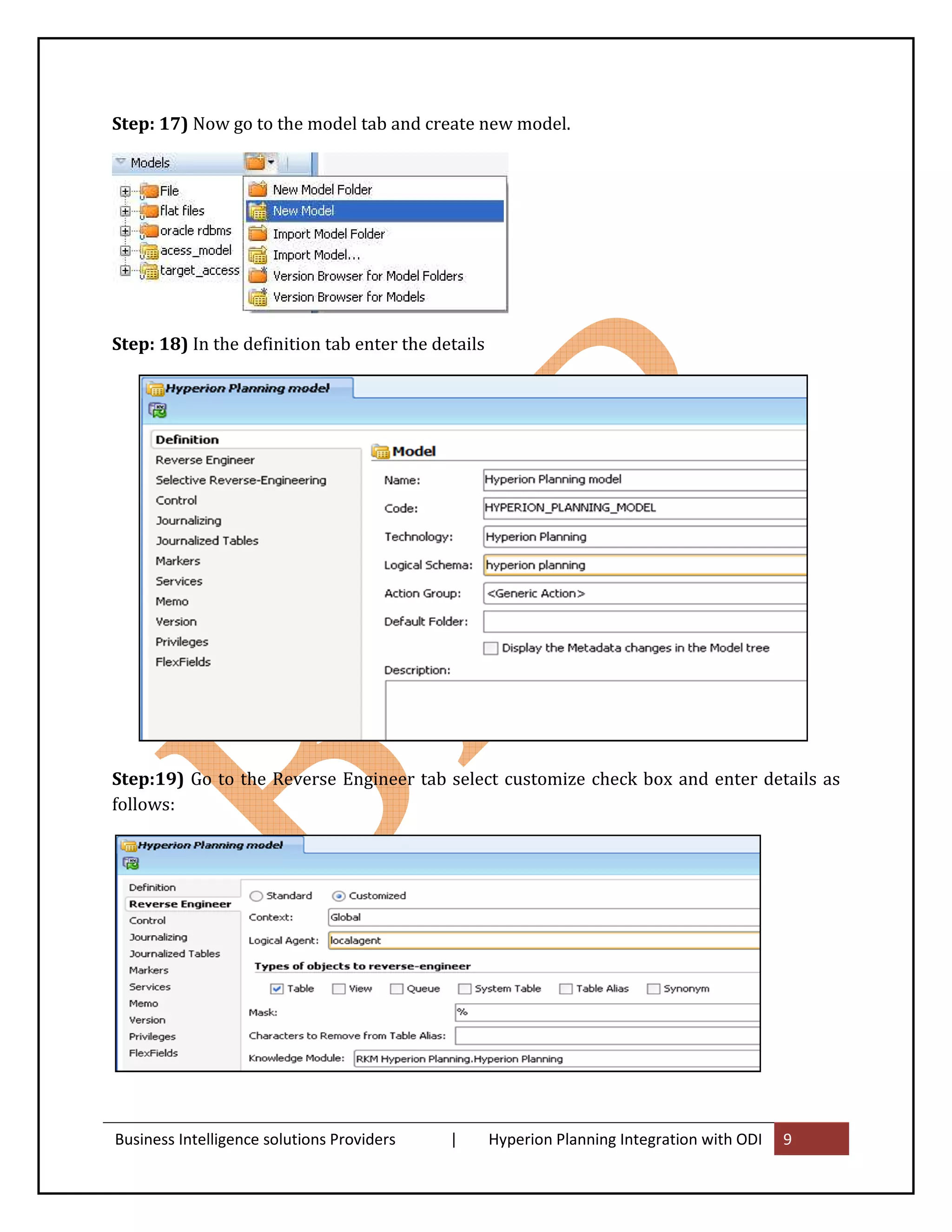 Step: 17) Now go to the model tab and create new model.




Step: 18) In the definition tab enter the details




Step:19) Go to the Reverse Engineer tab select customize check box and enter details as
follows:




Business Intelligence solutions Providers   |       Hyperion Planning Integration with ODI   9
 