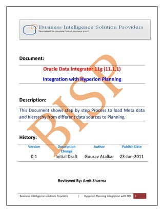 Document:
                   Oracle Data Integrator 11g (11.1.1)
                   Integration with Hyperion Planning


Description:
This Document shows step by step Process to load Meta data
and hierarchy from different data sources to Planning.



History:
       Version                  Description              Author                 Publish Date
                                 Change
         0.1                  Initial Draft       Gourav Atalkar              23-Jan-2011



                                Reviewed By: Amit Sharma


Business Intelligence solutions Providers     |   Hyperion Planning Integration with ODI   1
 