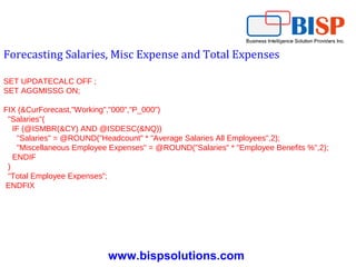 www.bispsolutions.com
Forecasting Salaries, Misc Expense and Total Expenses
SET UPDATECALC OFF ;
SET AGGMISSG ON;
FIX (&CurForecast,"Working","000","P_000")
"Salaries"(
IF (@ISMBR(&CY) AND @ISDESC(&NQ))
"Salaries" = @ROUND("Headcount" * "Average Salaries All Employees",2);
"Miscellaneous Employee Expenses" = @ROUND("Salaries" * "Employee Benefits %",2);
ENDIF
)
"Total Employee Expenses";
ENDFIX
 
