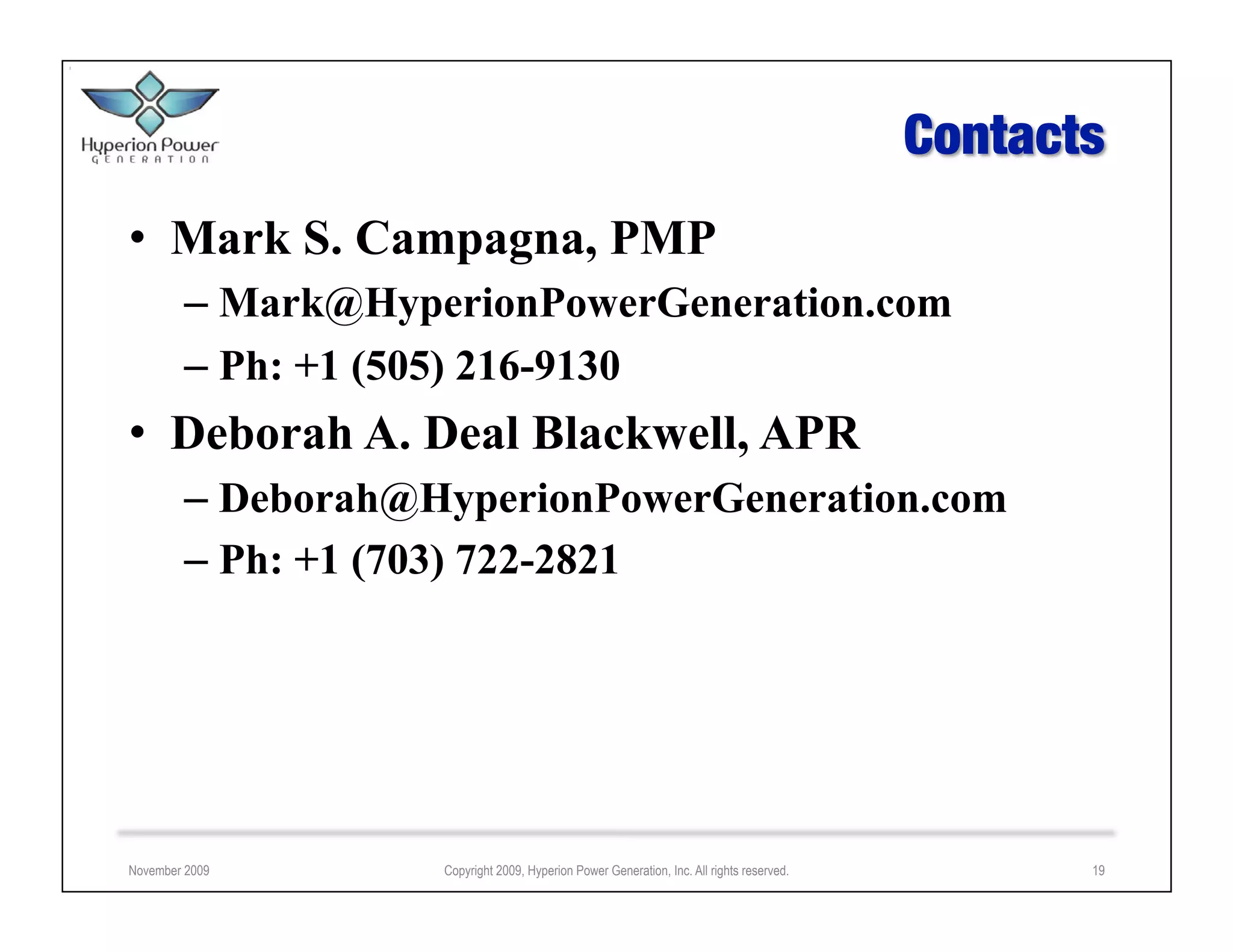 •  Mark S. Campagna, PMP
        –  Mark@HyperionPowerGeneration.com
        –  Ph: +1 (505) 216-9130
•  Deborah A. Deal Blackwell, APR
        –  Deborah@HyperionPowerGeneration.com
        –  Ph: +1 (703) 722-2821




November 2009       Copyright 2009, Hyperion Power Generation, Inc. All rights reserved.   19
 