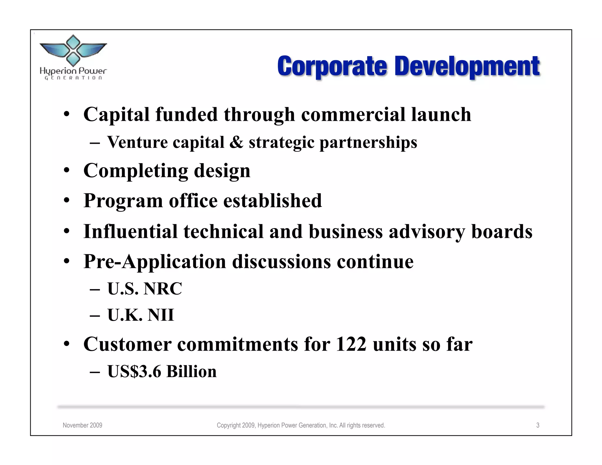 •  Capital funded through commercial launch
        –  Venture capital & strategic partnerships
•     Completing design
•     Program office established
•     Influential technical and business advisory boards
•     Pre-Application discussions continue
        –  U.S. NRC
        –  U.K. NII
•  Customer commitments for 122 units so far
        –  US$3.6 Billion

November 2009           Copyright 2009, Hyperion Power Generation, Inc. All rights reserved.   3
 