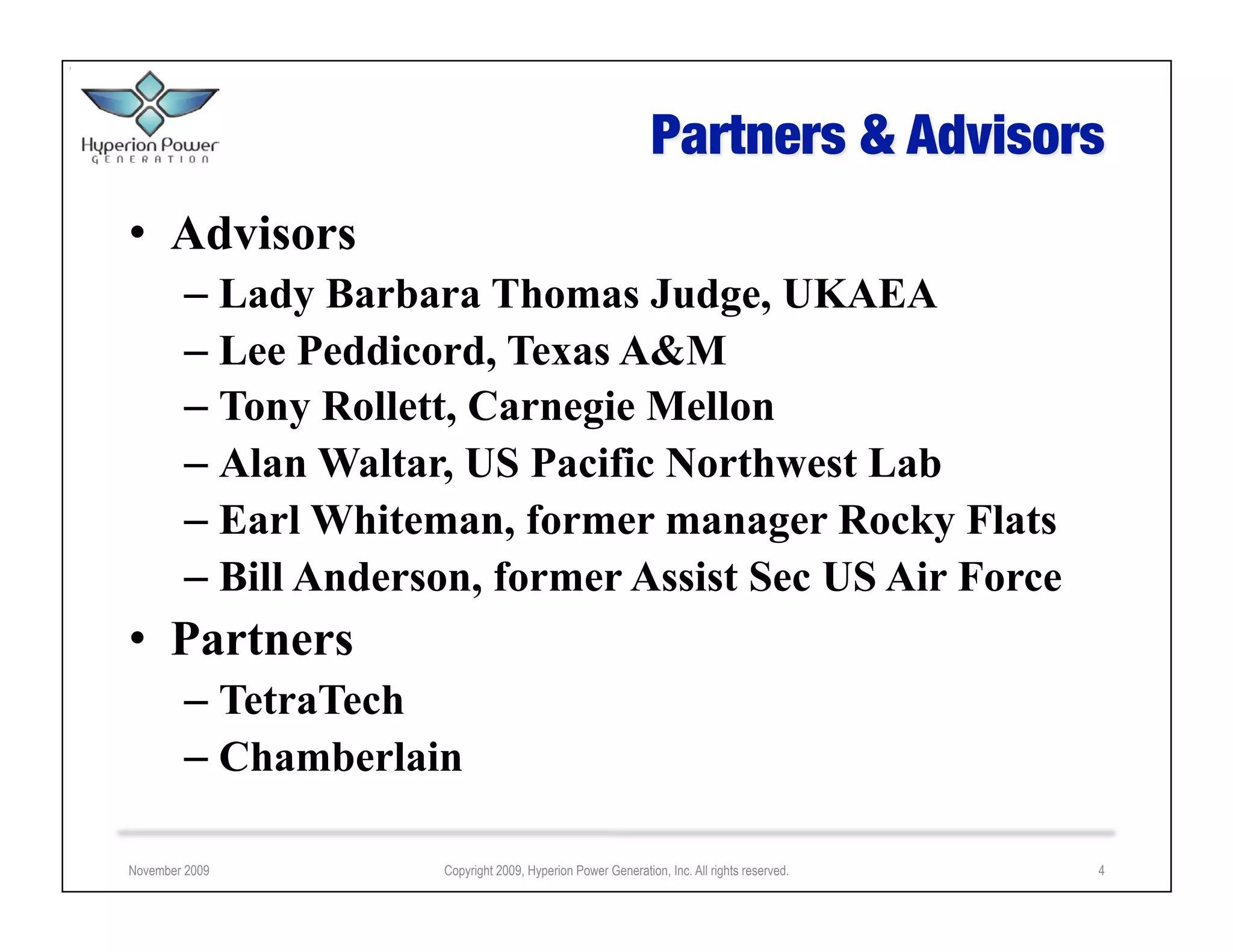 •  Advisors
        –  Lady Barbara Thomas Judge, UKAEA
        –  Lee Peddicord, Texas A&M
        –  Tony Rollett, Carnegie Mellon
        –  Alan Waltar, US Pacific Northwest Lab
        –  Earl Whiteman, former manager Rocky Flats
        –  Bill Anderson, former Assist Sec US Air Force
•  Partners
        –  TetraTech
        –  Chamberlain

November 2009         Copyright 2009, Hyperion Power Generation, Inc. All rights reserved.   4
 
