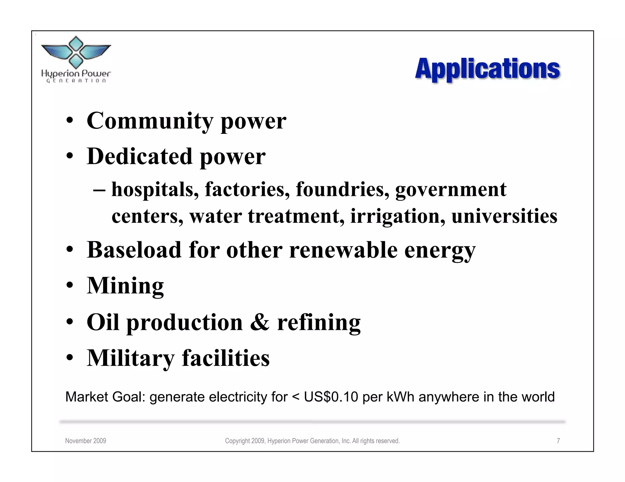 •  Community power
•  Dedicated power
        –  hospitals, factories, foundries, government
           centers, water treatment, irrigation, universities
•     Baseload for other renewable energy
•     Mining
•     Oil production & refining
•     Military facilities
Market Goal: generate electricity for < US$0.10 per kWh anywhere in the world

November 2009            Copyright 2009, Hyperion Power Generation, Inc. All rights reserved.   7
 