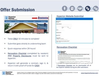 Offer Submission 
 Takes ONLY 10 minutes to complete! 
 Submittal goes directly to underwriting team 
 Quick response within 24 hours! 
 Renovation Checklist (completed by resident) 
AND Property Disclosures must be sent to 
Hyperion. 
 Hyperion will generate a contract, sign it, & 
return it with proof of funds for CASH 
Hyperion Website Submittal 
Renovation Checklist 
**Renovation Checklist can be downloaded off of 
the Hyperion website during the offer submission 
www.hyperionhomes.com Hyperion Homes is not a mortgage company, does not have any obligation to provide and does not provide financing and cannot guarantee or in any way 
assure that a resident will be able to obtain a mortgage if and when he/she wishes to exercise the Purchase Right. 
 