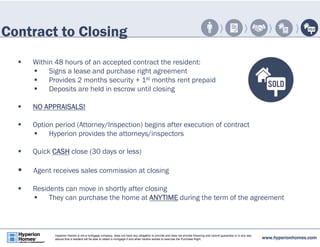 Contract to Closing 
 Within 48 hours of an accepted contract the resident: 
 Signs a lease and purchase right agreement 
 Provides 2 months security + 1st months rent prepaid 
 Deposits are held in escrow until closing 
 NO APPRAISALS! 
 Option period (Attorney/Inspection) begins after execution of contract 
 Hyperion provides the attorneys/inspectors 
 Quick CASH close (30 days or less) 
 Agent receives sales commission at closing 
 Residents can move in shortly after closing 
 They can purchase the home at ANYTIME during the term of the agreement 
www.hyperionhomes.com Hyperion Homes is not a mortgage company, does not have any obligation to provide and does not provide financing and cannot guarantee or in any way 
assure that a resident will be able to obtain a mortgage if and when he/she wishes to exercise the Purchase Right. 
 