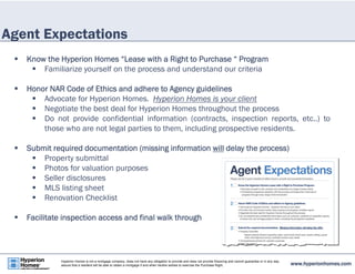 Agent Expectations 
 Know the Hyperion Homes “Lease with a Right to Purchase “ Program 
 Familiarize yourself on the process and understand our criteria 
 Honor NAR Code of Ethics and adhere to Agency guidelines 
 Advocate for Hyperion Homes. Hyperion Homes is your client 
 Negotiate the best deal for Hyperion Homes throughout the process 
 Do not provide confidential information (contracts, inspection reports, etc..) to 
those who are not legal parties to them, including prospective residents. 
 Submit required documentation (missing information will delay the process) 
 Property submittal 
 Photos for valuation purposes 
 Seller disclosures 
 MLS listing sheet 
 Renovation Checklist 
 Facilitate inspection access and final walk through 
www.hyperionhomes.com Hyperion Homes is not a mortgage company, does not have any obligation to provide and does not provide financing and cannot guarantee or in any way 
assure that a resident will be able to obtain a mortgage if and when he/she wishes to exercise the Purchase Right. 
 