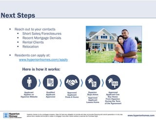 Next Steps 
 Reach out to your contacts 
 Short Sales/Foreclosures 
 Recent Mortgage Denials 
 Rental Clients 
 Relocation 
 Residents can apply at: 
www.hyperionhomes.com/apply 
www.hyperionhomes.com Hyperion Homes is not a mortgage company, does not have any obligation to provide and does not provide financing and cannot guarantee or in any way 
assure that a resident will be able to obtain a mortgage if and when he/she wishes to exercise the Purchase Right. 
 