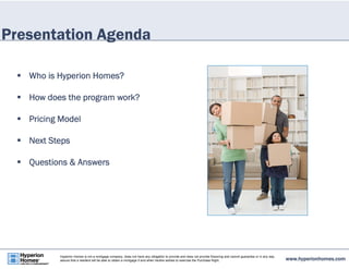 Presentation Agenda 
 Who is Hyperion Homes? 
 How does the program work? 
 Pricing Model 
 Next Steps 
 Questions & Answers 
www.hyperionhomes.com Hyperion Homes is not a mortgage company, does not have any obligation to provide and does not provide financing and cannot guarantee or in any way 
assure that a resident will be able to obtain a mortgage if and when he/she wishes to exercise the Purchase Right. 
 