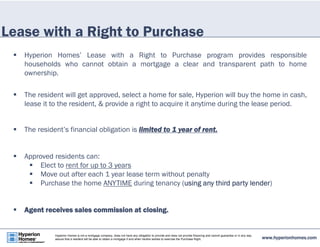 Lease with a Right to Purchase 
 Hyperion Homes’ Lease with a Right to Purchase program provides responsible 
households who cannot obtain a mortgage a clear and transparent path to home 
ownership. 
 The resident will get approved, select a home for sale, Hyperion will buy the home in cash, 
lease it to the resident, & provide a right to acquire it anytime during the lease period. 
 The resident’s financial obligation is limited to 1 year of rent. 
 Approved residents can: 
 Elect to rent for up to 3 years 
 Move out after each 1 year lease term without penalty 
 Purchase the home ANYTIME during tenancy (using any third party lender) 
 Agent receives sales commission at closing. 
www.hyperionhomes.com Hyperion Homes is not a mortgage company, does not have any obligation to provide and does not provide financing and cannot guarantee or in any way 
assure that a resident will be able to obtain a mortgage if and when he/she wishes to exercise the Purchase Right. 
 