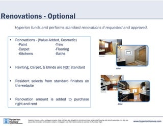 Renovations - Optional 
Hyperion funds and performs standard renovations if requested and approved. 
 Renovations - (Value-Added, Cosmetic) 
-Paint -Trim 
-Carpet -Flooring 
-Kitchens -Baths 
 Painting, Carpet, & Blinds are NOT standard 
 Resident selects from standard finishes on 
the website 
 Renovation amount is added to purchase 
right and rent 
www.hyperionhomes.com Hyperion Homes is not a mortgage company, does not have any obligation to provide and does not provide financing and cannot guarantee or in any way 
assure that a resident will be able to obtain a mortgage if and when he/she wishes to exercise the Purchase Right. 
 