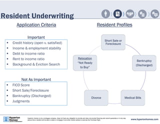 Resident Underwriting 
Application Criteria Resident Profiles 
Short Sale or 
Foreclosure 
Bankruptcy 
(Discharged) 
Relocation 
“Not Ready 
to Buy” 
Divorce Medical Bills 
Important 
 Credit history (open v. satisfied) 
 Income & employment stability 
 Debt to income ratio 
 Rent to income ratio 
 Background & Eviction Search 
Not As Important 
 FICO Score 
 Short Sale/Foreclosure 
 Bankruptcy (Discharged) 
 Judgments 
www.hyperionhomes.com Hyperion Homes is not a mortgage company, does not have any obligation to provide and does not provide financing and cannot guarantee or in any way 
assure that a resident will be able to obtain a mortgage if and when he/she wishes to exercise the Purchase Right. 
 