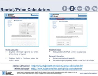 Rental/Price Calculators 
Rental Calculator 
 Displays estimated high and low rental 
prices for up to 5 years 
 Displays Right to Purchase prices for 
up to 5 years 
Price Calculator 
 Displays estimated high and low sales prices 
General Information 
 Rents are community specific 
 We are willing to pay sales prices in line with the market 
Rental Calculator: http://www.hyperionhomes.com/rental-calculator.cfm 
Price Calculator: http://www.hyperionhomes.com/price-calculator.cfm 
www.hyperionhomes.com Hyperion Homes is not a mortgage company, does not have any obligation to provide and does not provide financing and cannot guarantee or in any way 
assure that a resident will be able to obtain a mortgage if and when he/she wishes to exercise the Purchase Right. 
 