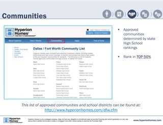 Communities 
 Approved 
communities 
determined by state 
High School 
rankings 
 Rank in TOP 50% 
This list of approved communities and school districts can be found at: 
http://www.hyperionhomes.com/dfw.cfm 
www.hyperionhomes.com Hyperion Homes is not a mortgage company, does not have any obligation to provide and does not provide financing and cannot guarantee or in any way 
assure that a resident will be able to obtain a mortgage if and when he/she wishes to exercise the Purchase Right. 
 